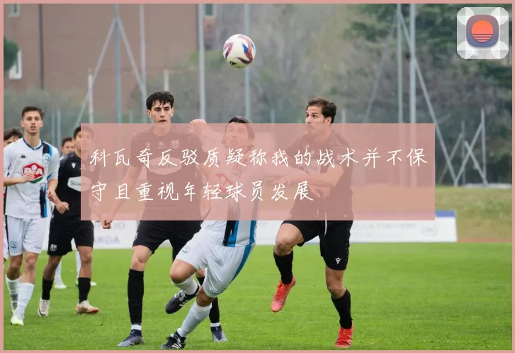 科瓦奇反驳质疑称我的战术并不保守且重视年轻球员发展
