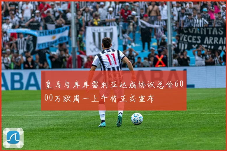 皇马与库库雷利亚达成协议总价6000万欧周一上午将正式宣布