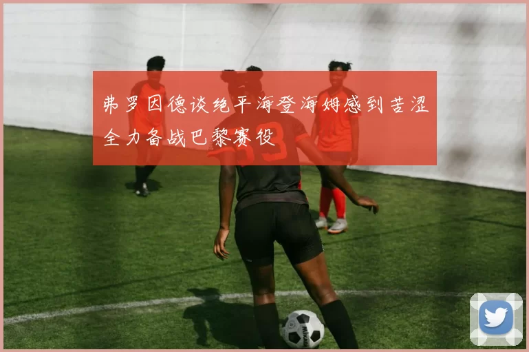 弗罗因德谈绝平海登海姆感到苦涩全力备战巴黎赛役