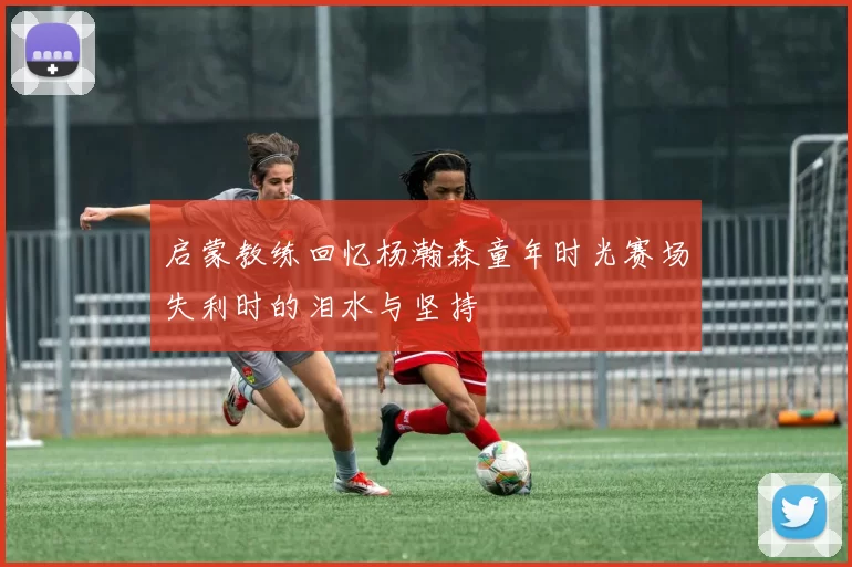 启蒙教练回忆杨瀚森童年时光赛场失利时的泪水与坚持