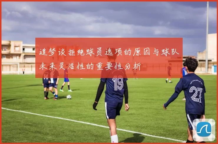 追梦谈拒绝球员选项的原因与球队未来灵活性的重要性分析