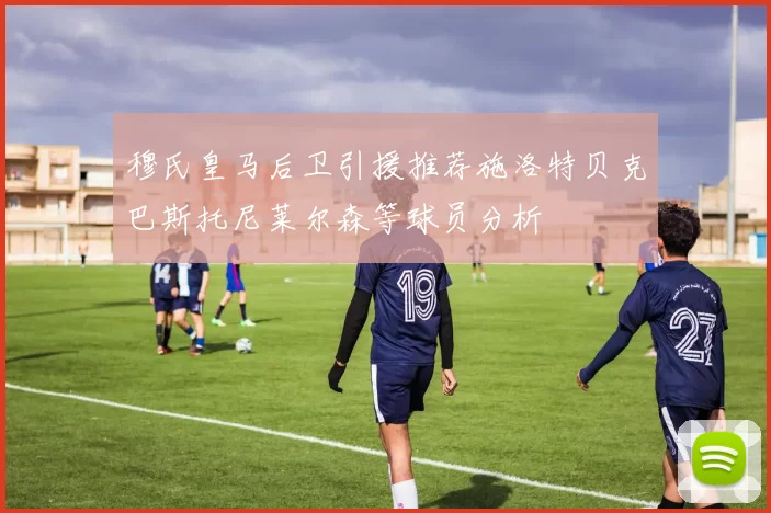 穆氏皇马后卫引援推荐施洛特贝克巴斯托尼莱尔森等球员分析