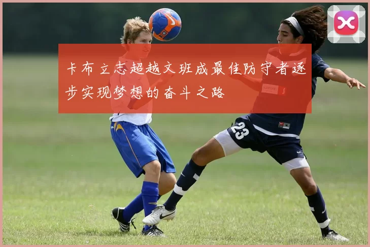 卡布立志超越文班成最佳防守者逐步实现梦想的奋斗之路