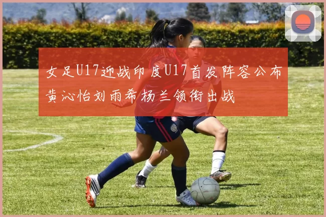 女足U17迎战印度U17首发阵容公布黄沁怡刘雨希杨兰领衔出战