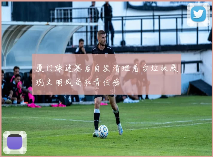 厦门球迷赛后自发清理看台垃圾展现文明风尚和责任感